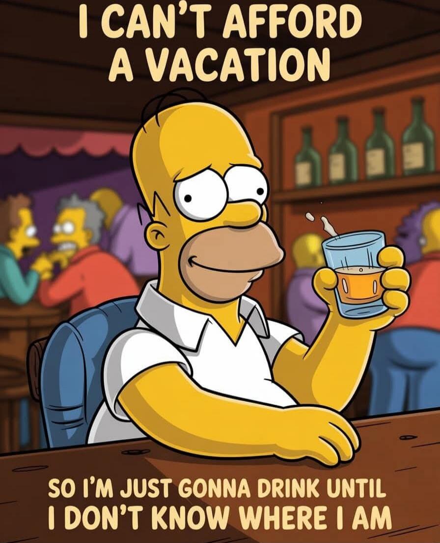 I CAN'T AFFORD A VACATION SO I'M JUST GONNA DRINK UNTIL I DON'T KNOW WHERE I AM