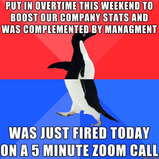 PUT INOVERTIMETHISWEEKENDTO BOOSTIOURCOMPANY STATSAND WASICOMPLEMENTEDBY MANAGMENT WAS JUST FIRED TODAY ONA5MINUTE ZOOM CALL