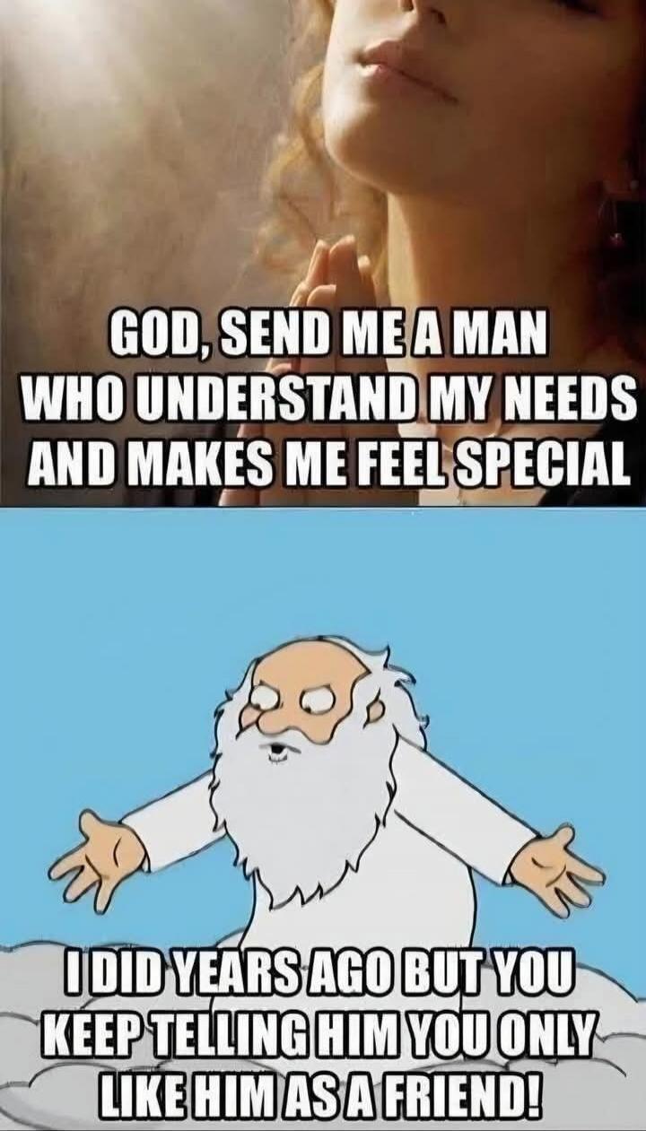 GOD, SEND ME A MAN WHO UNDERSTAND MY NEEDS AND MAKES ME FEEL SPECIAL
I DID YEARS AGO BUT YOU KEEP TELLING HIM YOU ONLY LIKE HIM AS A FRIEND!