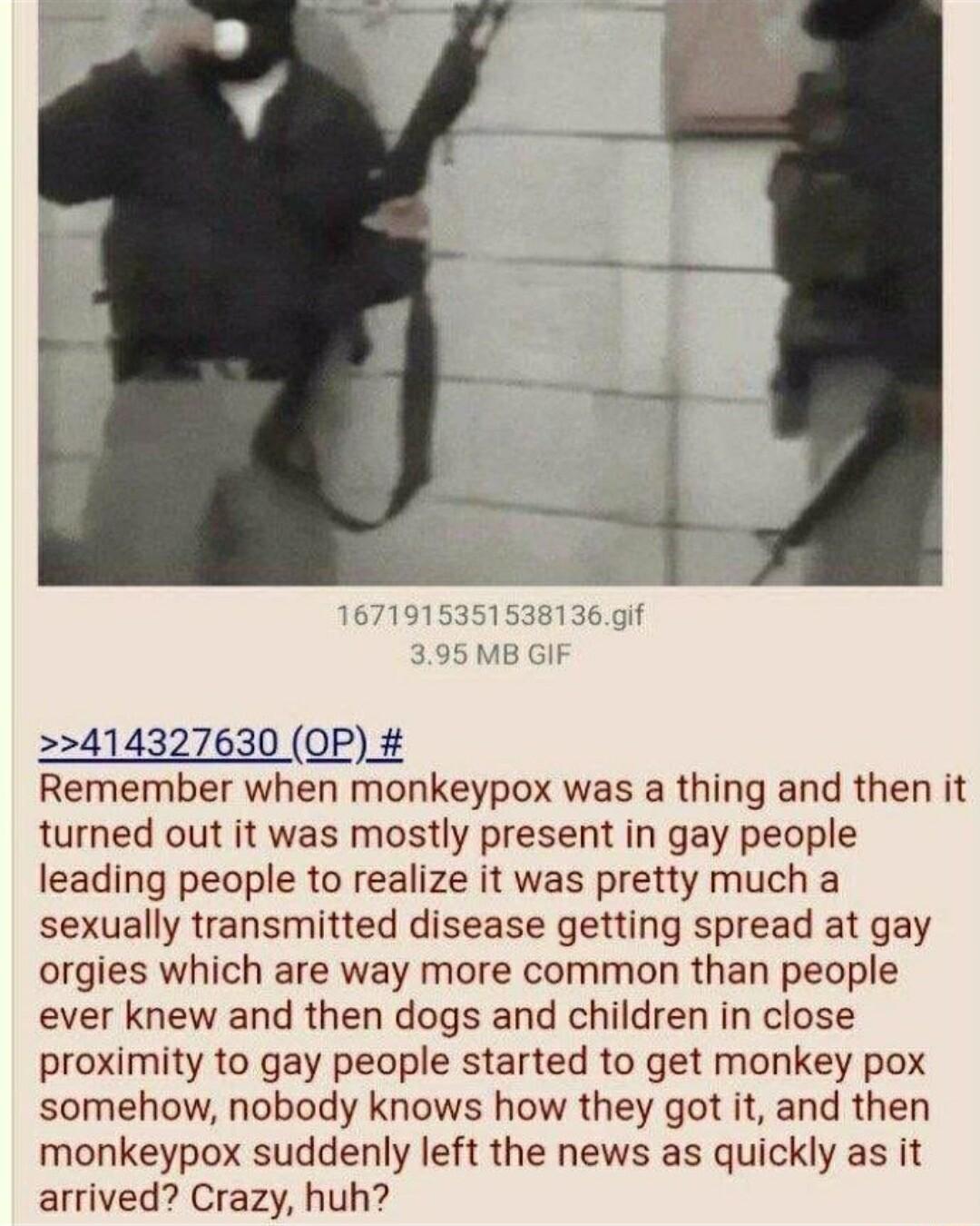 414327630 OP Remember when monkeypox was a thing and then it turned out it was mostly present in gay people leading people to realize it was pretty much a sexually transmitted disease getting spread at gay orgies which are way more common than people ever knew and then dogs and children in close proximity to gay people started to get monkey pox somehow nobody knows how they got it and then monkeyp