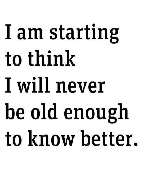 I am starting to think I will never be old enough to know better.
