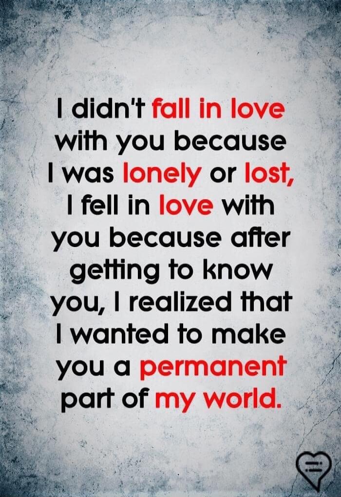 I didn't fall in love with you because I was lonely or lost, I fell in love with you because after getting to know you, I realized that I wanted to make you a permanent part of my world.
