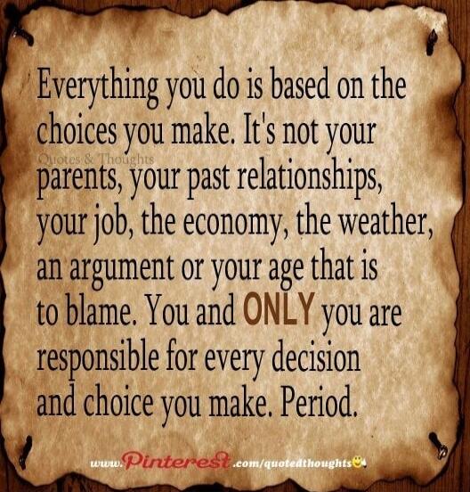 Everything you do is based on the choices you make. It's not your parents, your past relationships, your job, the economy, the weather, an argument or your age that is to blame. You and ONLY you are responsible for every decision and choice you make. Period.