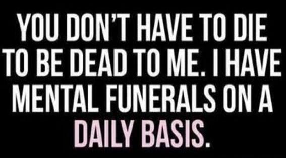 YOU DON'T HAVE TO DIE TO BE DEAD TO ME. I HAVE MENTAL FUNERALS ON A DAILY BASIS.