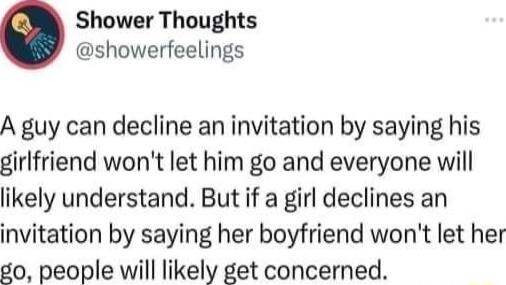 Shower Thoughts showerfeelings A guy can decline an invitation by saying his girlfriend wont let him go and everyone will likely understand But if a girl declines an invitation by saying her boyfriend wont let her go people will likely get concerned