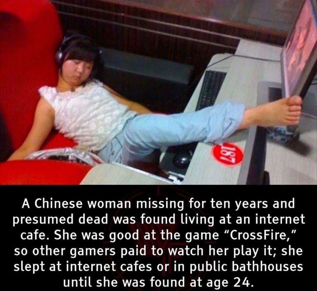 A Chinese woman missing for ten years and presumed dead was found living at an internet cafe She was good at the game CrossFire so other gamers paid to watch her play it she slept at internet cafes or in public bathhouses until she was found at age 24