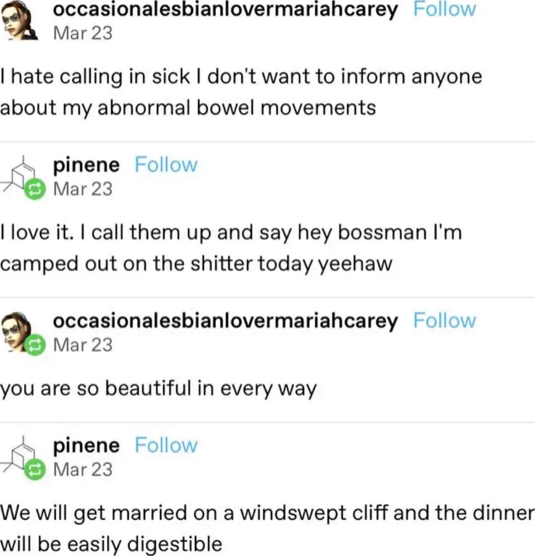 occasionalesbianiovermariahcarey olow Mar 23 hate calling in sick dont want to inform anyone about my abnormal bowel movements pinene Follow Mar23 love it call them up and say hey bossman Im camped out on the shitter today yeehaw occasionalesbianlovermariahcarey olow Mar 23 you are so beautiful in every way pinene Follow A Mar23 We will get married on a windswept cliff and the dinner will be easil
