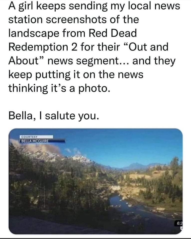 A girl keeps sending my local news station screenshots of the landscape from Red Dead Redemption 2 for their Out and About news segment and they keep putting it on the news thinking its a photo Bella salute you