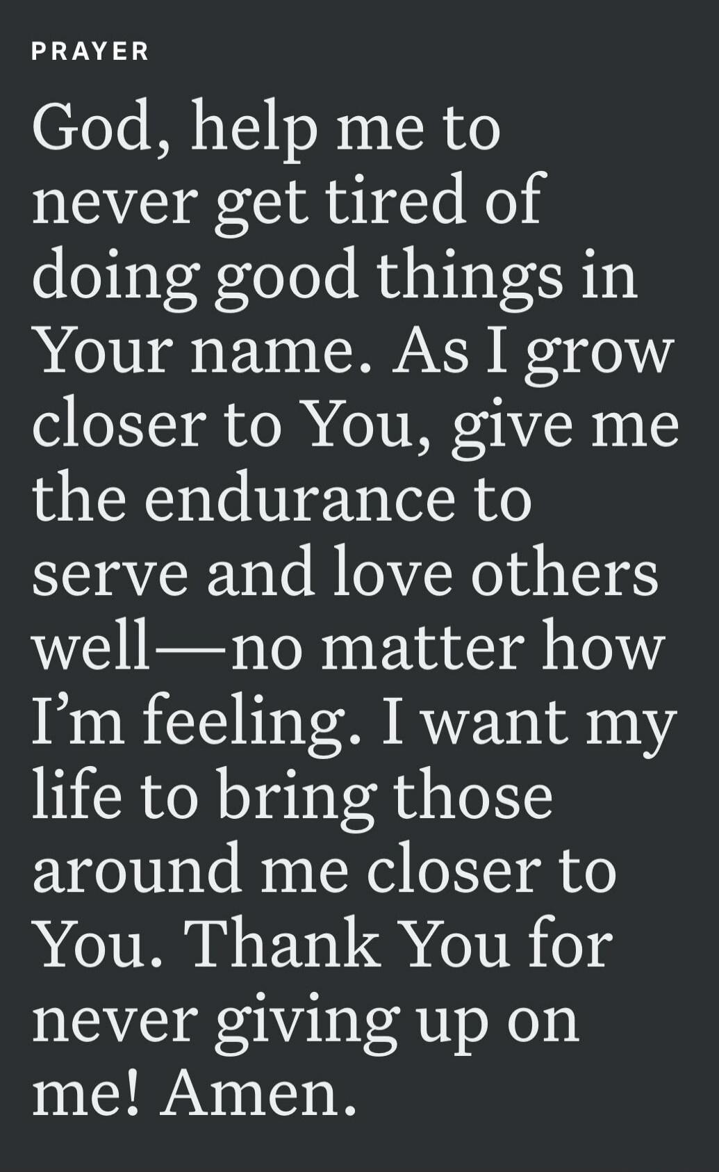 PRAYER God, help me to never get tired of doing good things in Your name. As I grow closer to You, give me the endurance to serve and love others well—no matter how I'm feeling. I want my life to bring those around me closer to You. Thank You for never giving up on me! Amen.