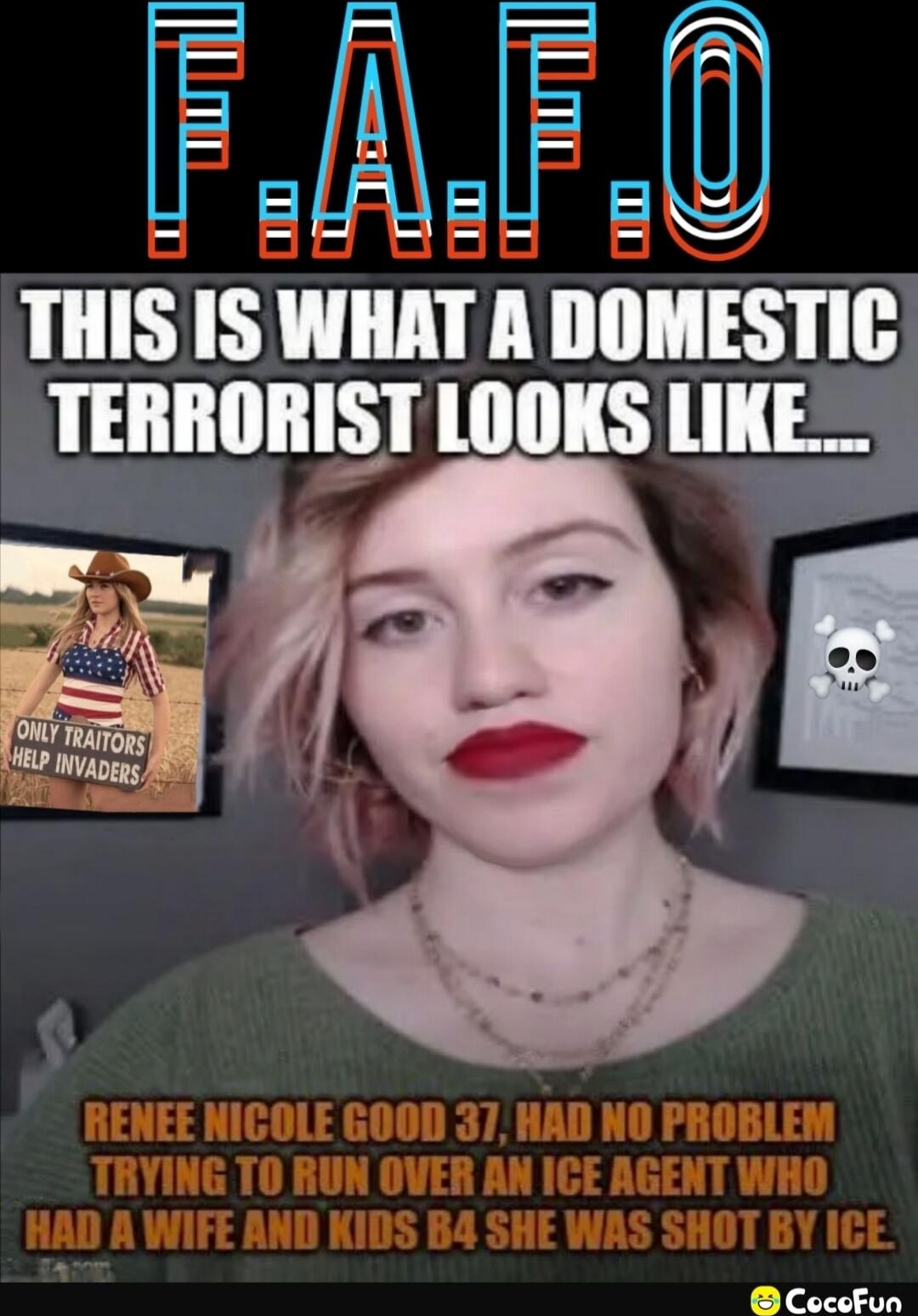 FAFO
THIS IS WHAT A DOMESTIC TERRORIST LOOKS LIKE...
RENEE NICOLE GOOD 37, HAD NO PROBLEM TRYING TO RUN OVER AN ICE AGENT WHO HAD A WIFE AND KIDS B4 SHE WAS SHOT BY ICE
{image text: 'ONLY TRAITORS HELP INVADERS'}