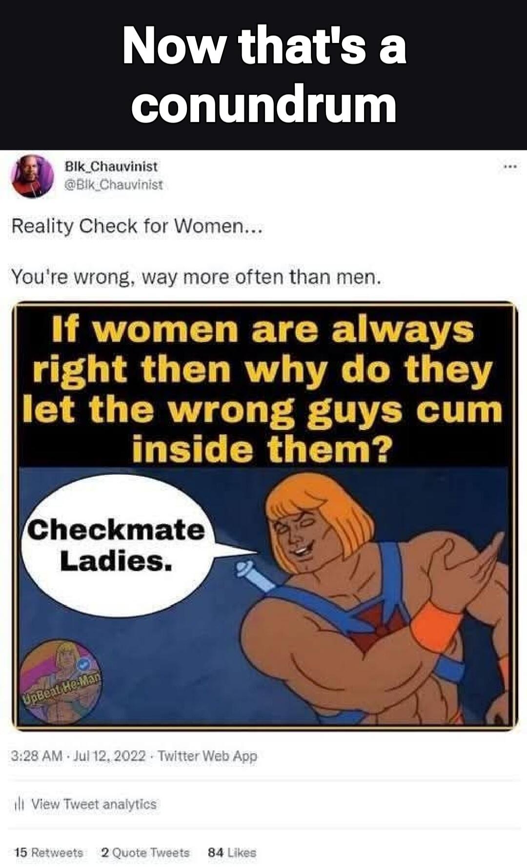 Now that's a conundrum. Reality Check for Women... You're wrong, way more often than men. If women are always right then why do they let the wrong guys cum inside them? Checkmate Ladies.