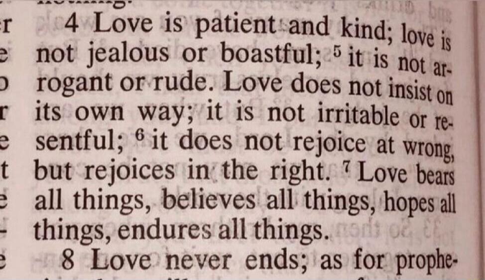 4 Love is patient and kind; love is not jealous or boastful; 5 it is not arrogant or rude. Love does not insist on its own way; it is not irritable or resentful; 6 it does not rejoice at wrong, but rejoices in the right. 7 Love bears all things, believes all things, hopes all things, endures all things. 8 Love never ends; as for prophe-