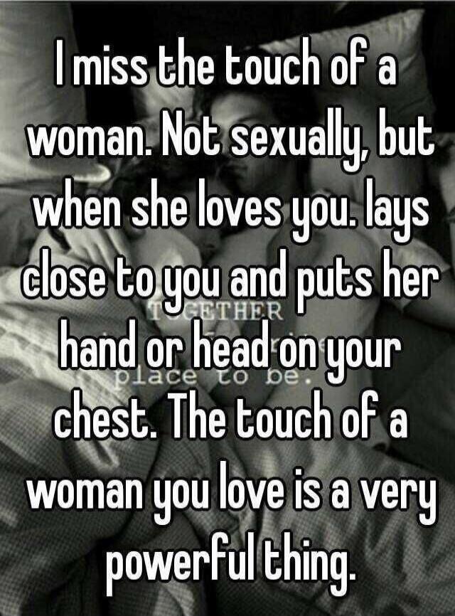 I miss the touch of a woman. Not sexually, but when she loves you, lays close to you and puts her hand or head on your chest. The touch of a woman you love is a very powerful thing.