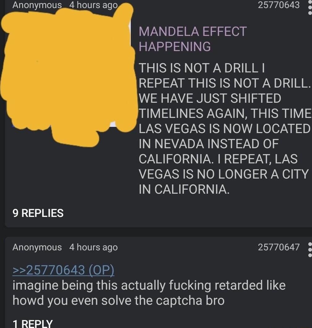 25770643 MANDELA EFFECT HAPPENING THIS IS NOT ADRILL REPEAT THIS IS NOT A DRILL WE HAVE JUST SHIFTED ITIMELINES AGAIN THIS TIME WA TN oA Relo7y g IN NEVADA INSTEAD OF CALIFORNIA REPEAT LAS VEGAS IS NO LONGER A CITY IN CALIFORNIA 9 REPLIES Anonymous 4 hours ago 25770647 imagine being this actually fucking retarded like howd you even solve the captcha bro 1 REPLY