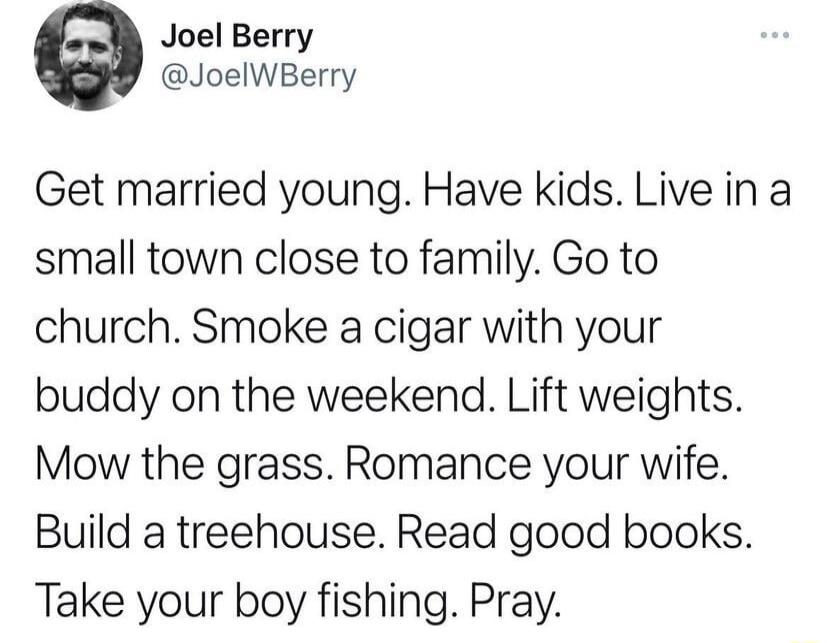 Joel Berry JoelWBerry Get married young Have kids Live in a small town close to family Go to church Smoke a cigar with your buddy on the weekend Lift weights Mow the grass Romance your wife Build a treehouse Read good books Take your boy fishing Pray