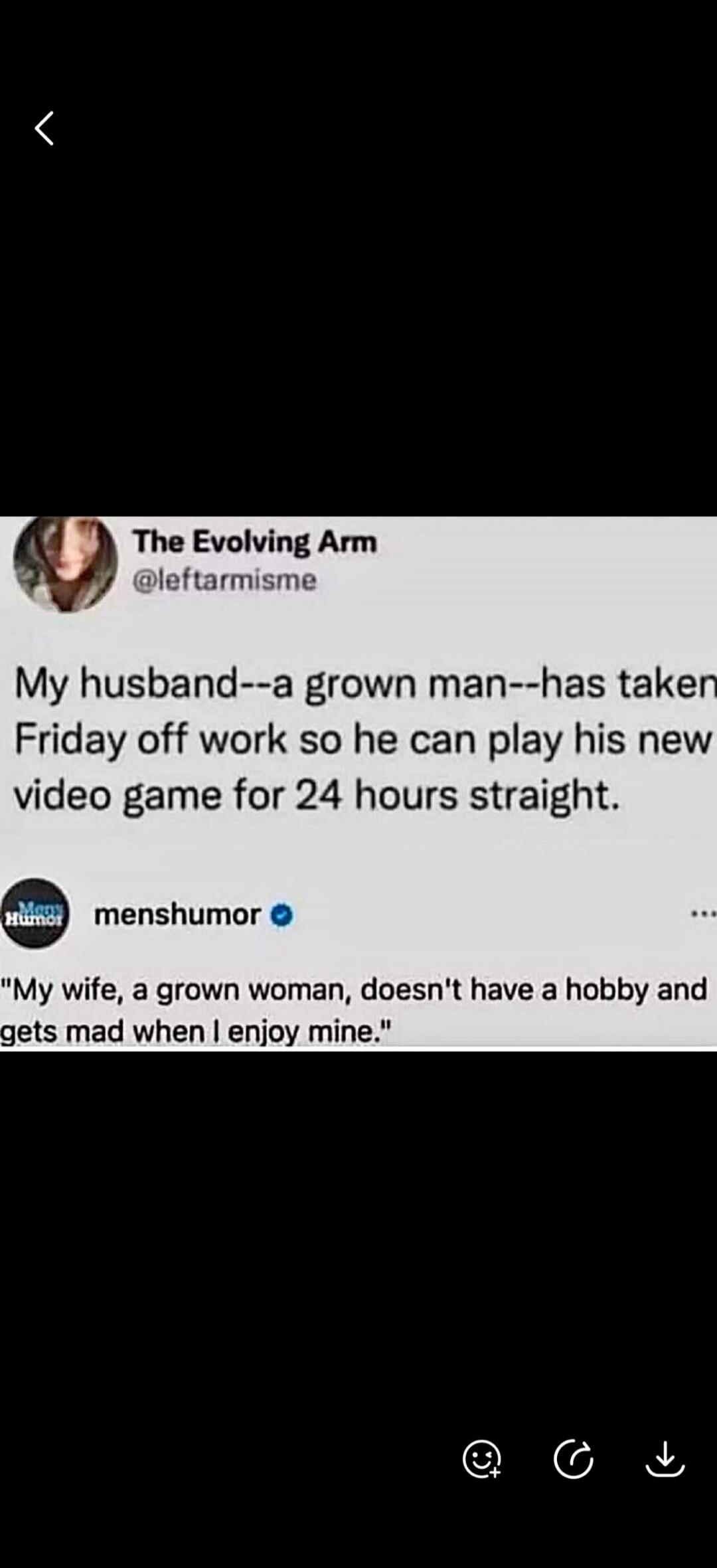 The Evolving Arm @leftarmisme My husband--a grown man--has taken Friday off work so he can play his new video game for 24 hours straight. menshumor 