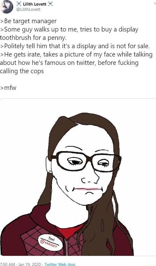 Be target manager Some guy walks up to me tries to buy a display toothbrush for a penny Politely tell him that its a display and is not for sale He gets irate takes a picture of my face while talking about how hes famous on twitter before fucking calling the cops mfw