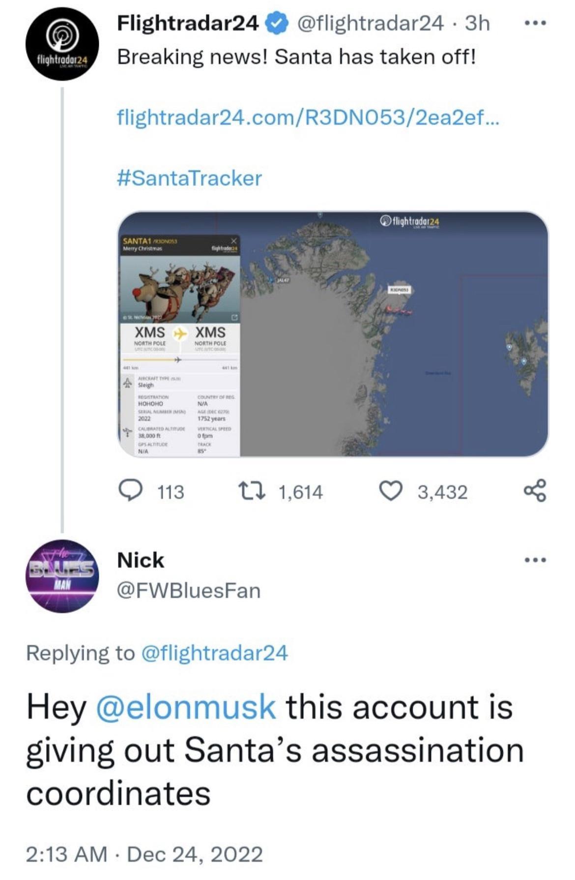 Flightradar24 flightradar24 3h Breaking news Santa has taken off flightradar24comR3DN0532ea2ef SantaTracker s 0 On NWie Q3432 FWBIuesFan Replying to flightradar24 Hey elonmusk this account is giving out Santas assassination coordinates 213 AM Dec 24 2022