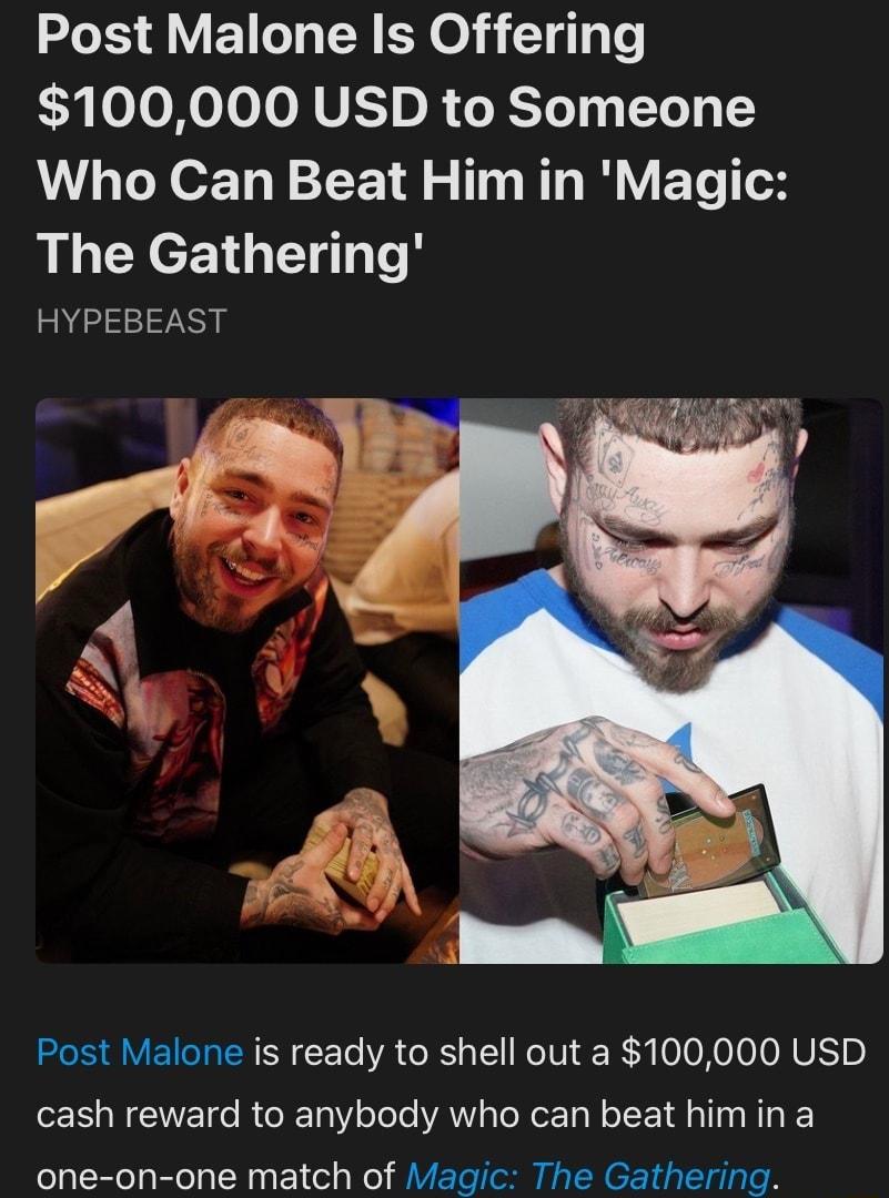 Post Malone Is Offering G oToXoToJoNUE o R oRToT T Ne13 1Y Who Can Beat Him in Magic The Gathering HYPEBEAST Post Malone is ready to shell out a 100000 USD cash reward to anybody who can beat him in a one on one match of Magic The Gathering