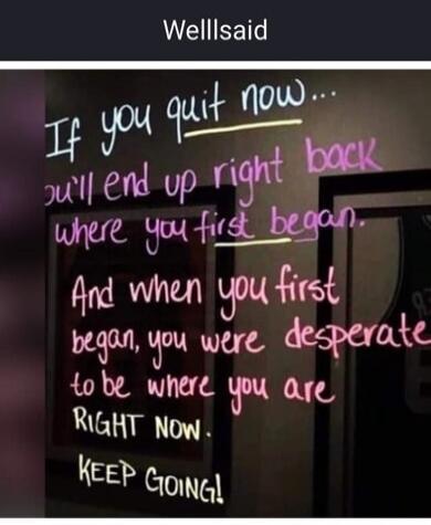 Well said. If you quit now, you'll end up right back where you first began. And when you first began, you were desperate to be where you are RIGHT NOW. KEEP GOING!