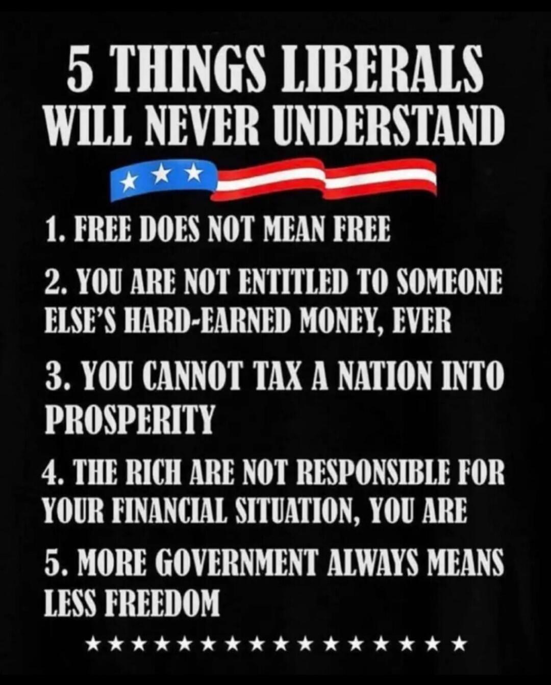 5 THINGS LIBERALS WILL NEVER UNDERSTAND
1. FREE DOES NOT MEAN FREE
2. YOU ARE NOT ENTITLED TO SOMEONE ELSE’S HARD-EARNED MONEY, EVER
3. YOU CANNOT TAX A NATION INTO PROSPERITY
4. THE RICH ARE NOT RESPONSIBLE FOR YOUR FINANCIAL SITUATION, YOU ARE
5. MORE GOVERNMENT ALWAYS MEANS LESS FREEDOM