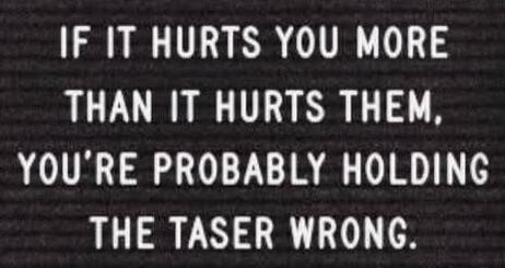 IF IT HURTS YOU MORE THAN IT HURTS THEM, YOU'RE PROBABLY HOLDING THE TASER WRONG.