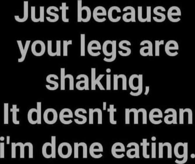Just because your legs are shaking, It doesn't mean i'm done eating.