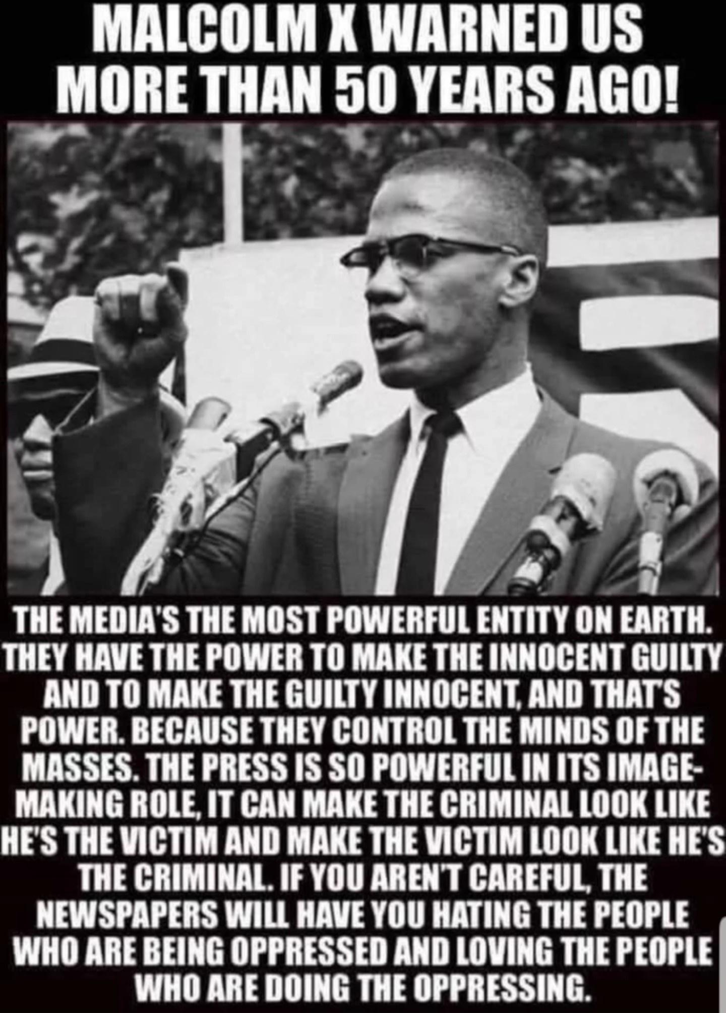MALCOLM X WARNED US l_lllli LLLL 510 YEARS AGO THE MEDIAS THE MOST POWERFUL ENTITY ON EARTH THEY HAVE THE POWER TO MAKE THE INNOGENT GUILTY AND TO MAKE THE GUILTY INNOCENT AND THATS POWER BECAUSE THEY CONTROL THE MINDS OF THE MASSES THE PRESS IS S0 POWERFUL IN ITS IMAGE MAKING ROLE IT CAN MAKE THE CRIMINAL LOOK LIKE HES THE VICTI AND MAKE THE VICTIM LOOK LIKE HES THE CRIMINAL IF YOU ARENT CAREFUL 