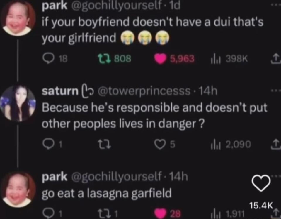 park gochillyoursell 1d if your boyfriend doesnt have a dui thats ICE e X X oF1 tis0s s5963 398k 2 saturn towerprincesss 14h Because hes responsible and doesnt put other peoples lives in danger O1 u Q i 2000 park gochillyourself 14h go eat a lasagna garfield ALY i o B it 191 i