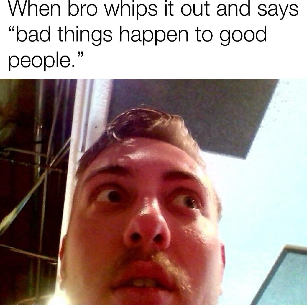 VWhen bro wnips it out and says bad things happen to good people _