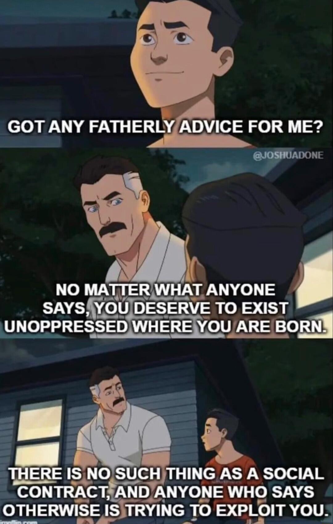 K4 GOT ANY FATHER ADVICE FOR ME JOSHIADONE NO MATTER WHAT ANYONE savsfyou DESERVE TO EXIST pPRESSEDWHEREYOUARE BORNY ISNOSUCHTHING AS A SOCIAL CONTRAC FANDANYONE WHO SAYS OTHERWISE 153 TRYING TO EXPLOIT YOu