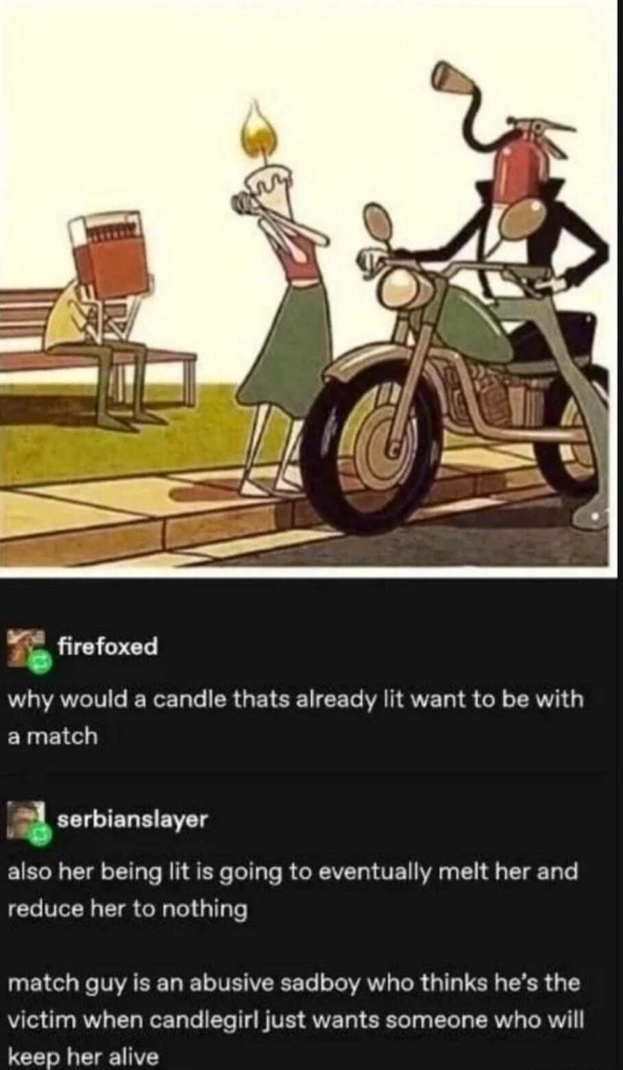 2 firefoxed why would a candle thats already lit want to be with amatch 1 serbianslayer also her being lit is going to eventually melt her and reduce her to nothing match guy is an abusive sadboy who thinks hes the victim when candlegirl just wants someone who will keep her alive