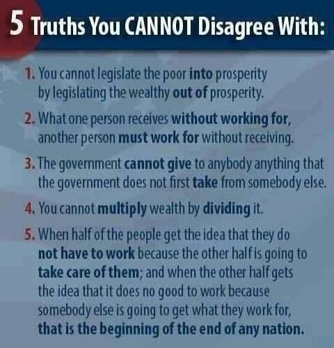 5 Truths You CANNOT Disagree With: 1. You cannot legislate the poor into prosperity by legislating the wealthy out of prosperity. 2. What one person receives without working for, another person must work for without receiving. 3. The government cannot give to anybody anything that the government does not first take from somebody else. 4. You cannot