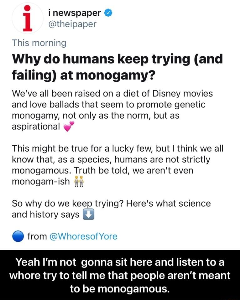 S newspaper theipaper This morning Why do humans keep trying and failing at monogamy Weve all been raised on a diet of Disney movies and love ballads that seem to promote genetic monogamy not only as the norm but as aspirational This might be true for a lucky few but think we all know that as a species humans are not strictly monogamous Truth be told we arent even monogam ish f So why do we keep t