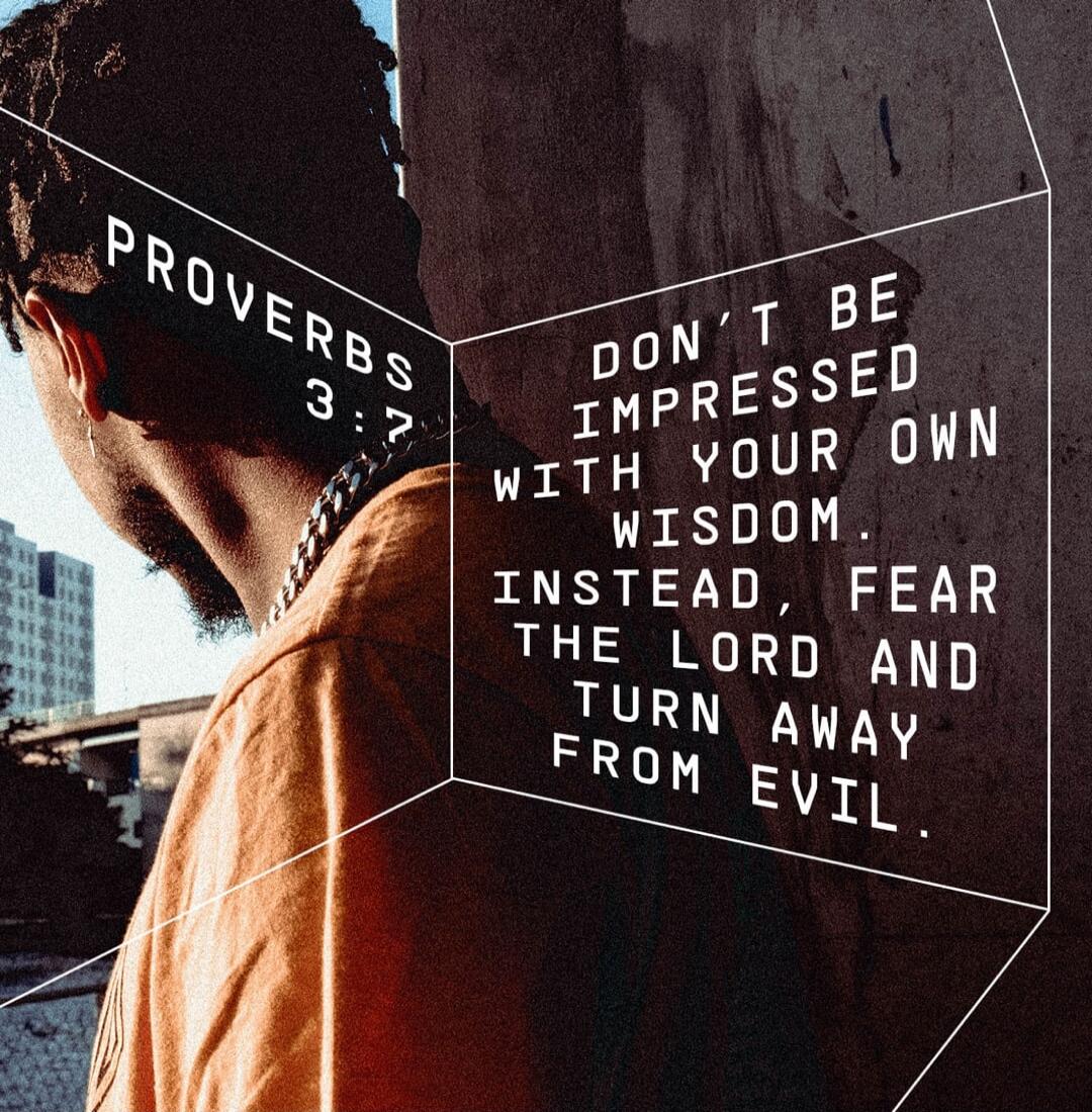 PROVERBS 3:7 DON'T BE IMPRESSED WITH YOUR OWN WISDOM. INSTEAD, FEAR THE LORD AND TURN AWAY FROM EVIL.
