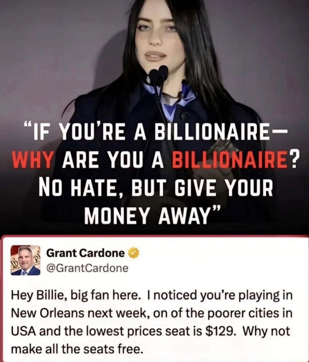 IF YOU'RE A BILLIONAIRE— WHY ARE YOU A BILLIONAIRE? No hate, but give your money away. Grant Cardone @GrantCardone Hey Billie, big fan here. I noticed you’re playing in New Orleans next week, one of the poorer cities in USA and the lowest prices seat is $129. Why not make all the seats free.