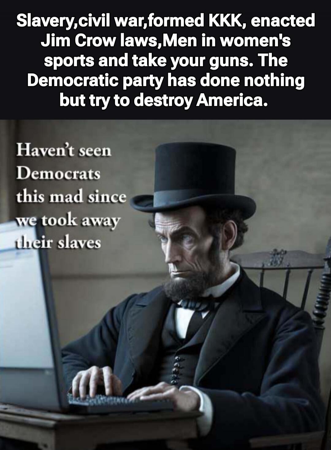 Slavery,civil war formed KKK, enacted Jim Crow laws,Men in women sports and take your guns. The Democratic party has done nothing but try to destroy America.
Haven't seen Democrats this mad since we took away their slaves