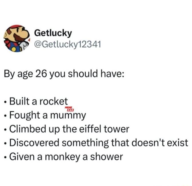 Getlucky Getlucky12341 By age 26 you should have Built a rocket Fought a mumy Climbed up the eiffel tower Discovered something that doesnt exist Given a monkey a shower