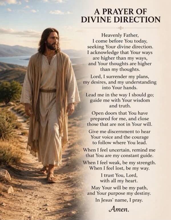 A PRAYER OF DIVINE DIRECTION Heavenly Father, I come before You today, seeking Your divine direction. I acknowledge that Your ways are higher than my ways, and Your thoughts are higher than my thoughts. Lord, I surrender my plans, my desires, and my understanding into Your hands. Lead me in the way I should go; guide me with Your wisdom and truth. 