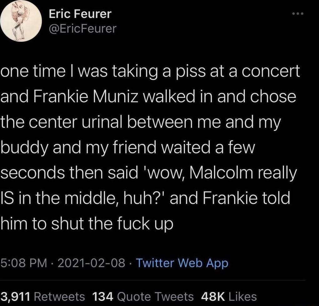 Eric Feurer EricFeurer one time was taking a piss at a concert oIS T NI VIV P AVE EleRpieTale Rolale the center urinal between me and my buddy and my friend waited a few STolelalo N alN g WS Te MWLMV EIoTe WcF111Y2 IS in the middle huh and Frankie told him to shut the fuck up 508 PM 2021 02 08 Twitter Web App 3911 Retweets 134 Quote Tweets 48K Likes