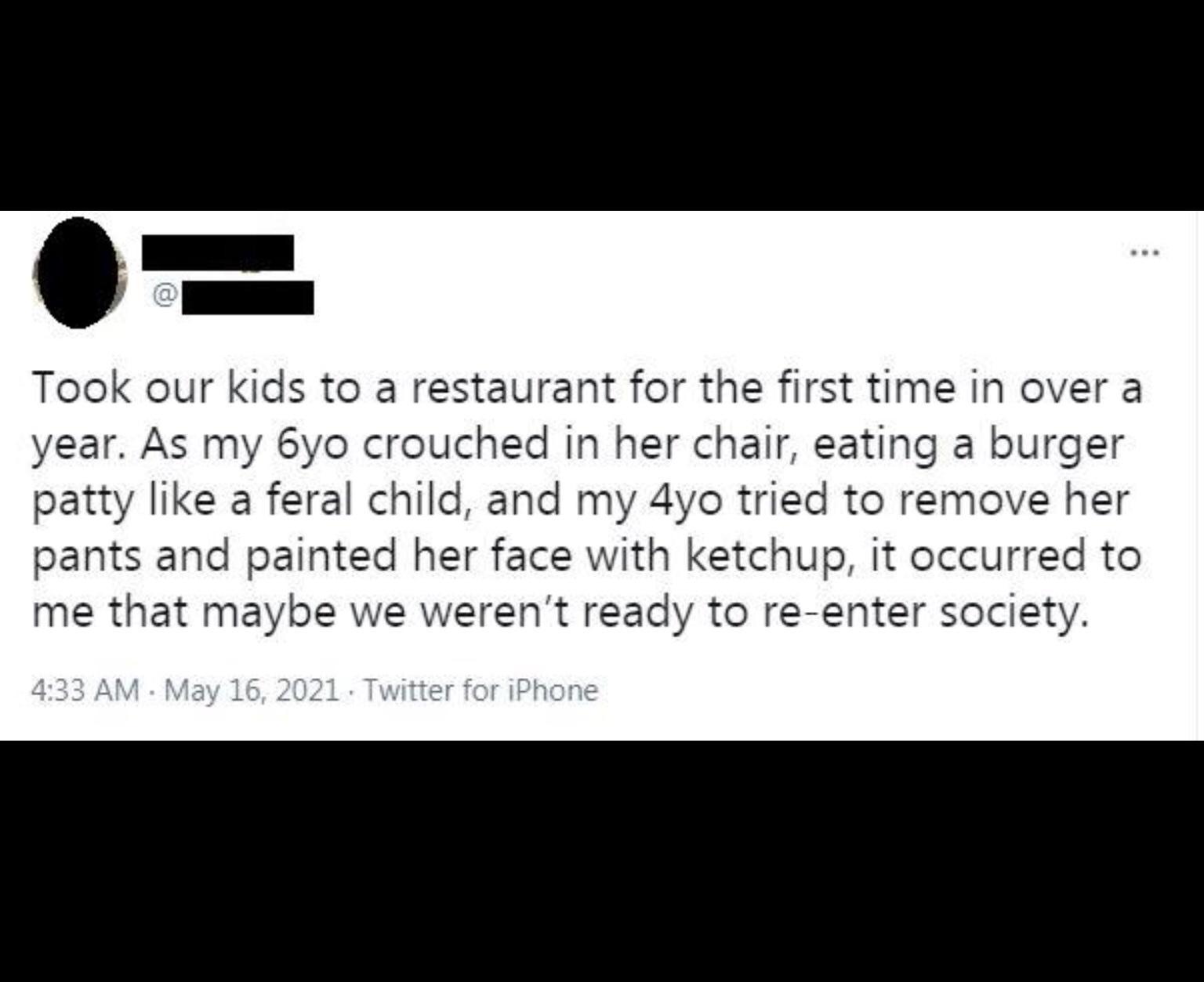 Took our kids to a restaurant for the first time in over a year As my 6yo crouched in her chair eating a burger patty like a feral child and my 4yo tried to remove her pants and painted her face with ketchup it occurred to me that maybe we werent ready to re enter society