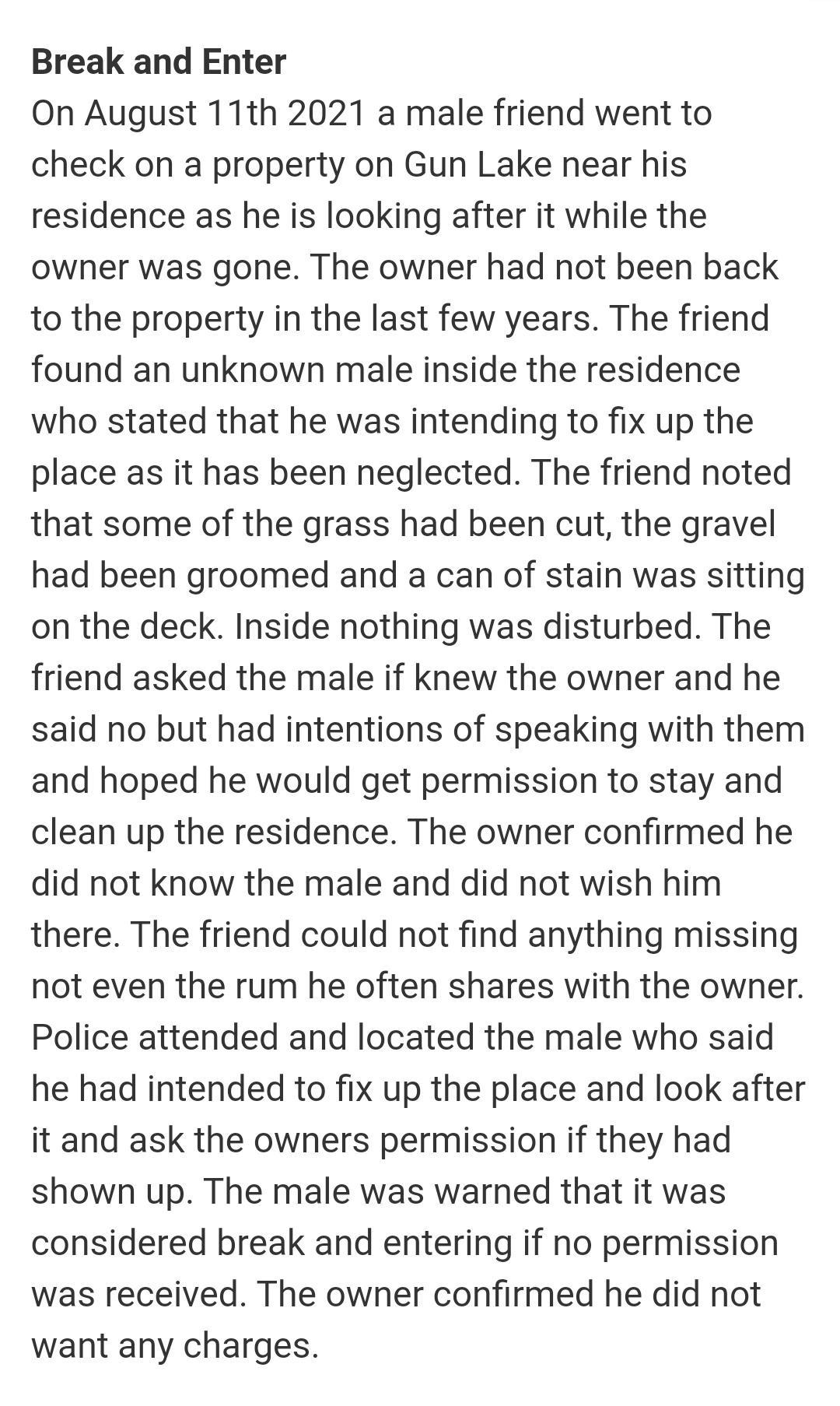 Break and Enter On August 11th 2021 a male friend went to check on a property on Gun Lake near his residence as he is looking after it while the owner was gone The owner had not been back to the property in the last few years The friend found an unknown male inside the residence who stated that he was intending to fix up the place as it has been neglected The friend noted that some of the grass ha