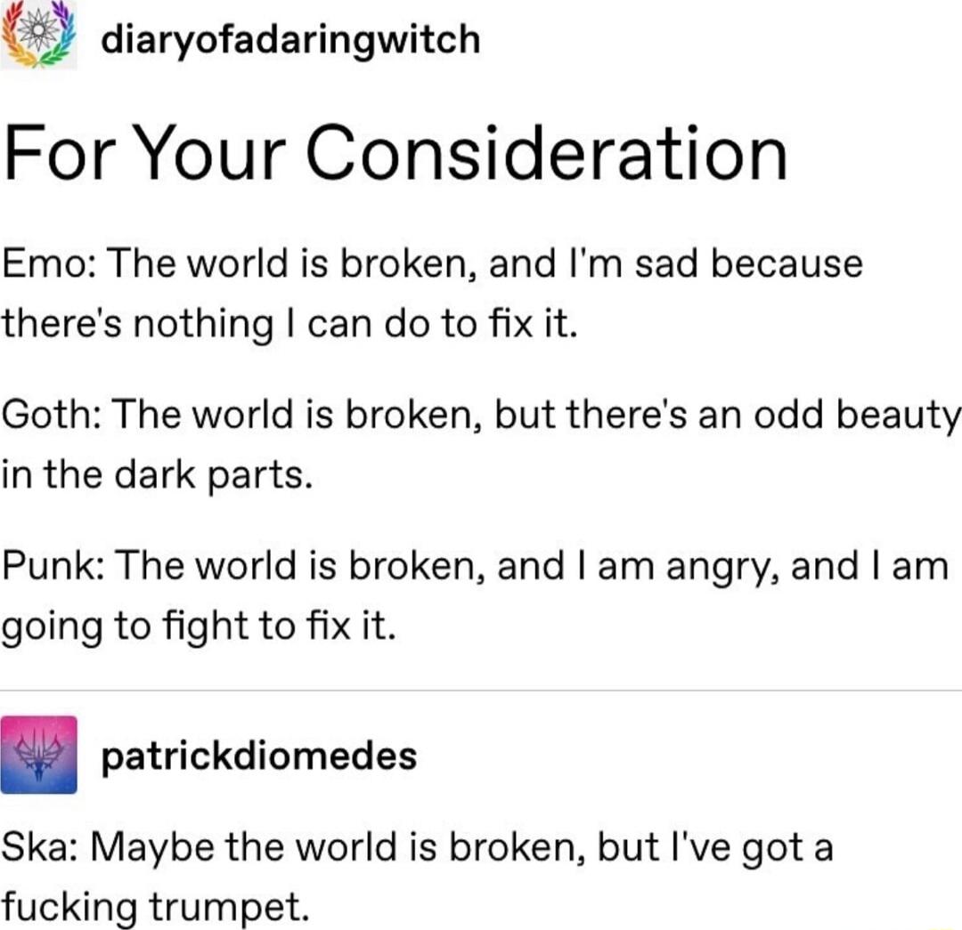 9 diaryofadaringwitch For Your Consideration Emo The world is broken and Im sad because theres nothing can do to fix it Goth The world is broken but theres an odd beauty in the dark parts Punk The world is broken and am angry and am going to fight to fix it patrickdiomedes Ska Maybe the world is broken but Ive got a fucking trumpet