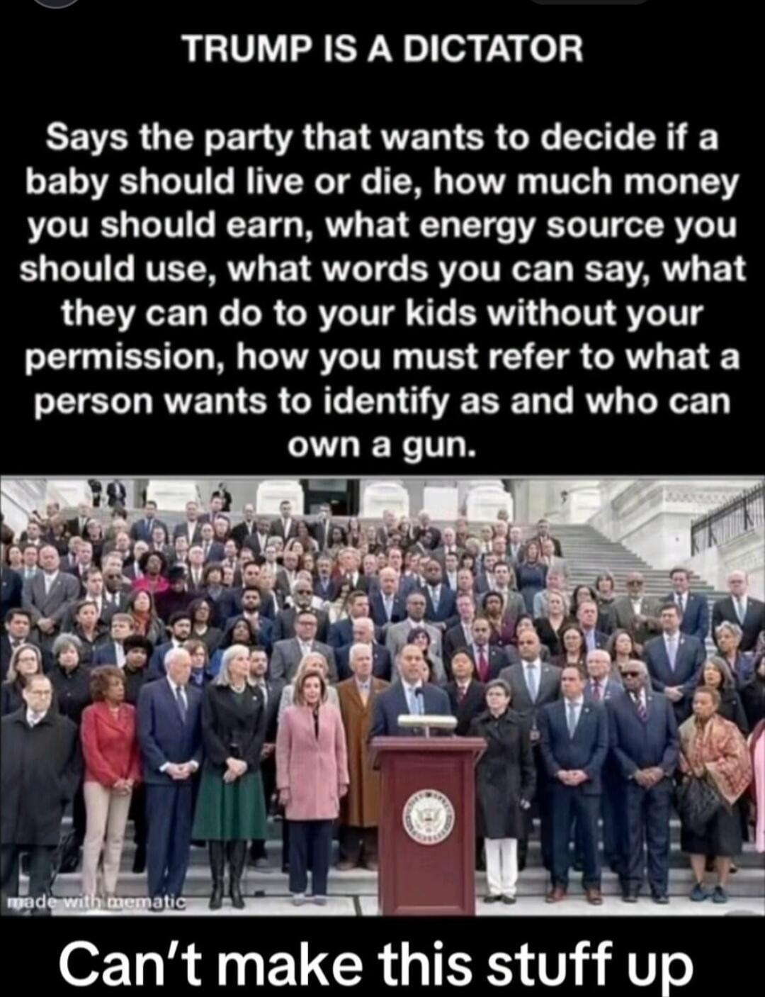 TRUMP IS A DICTATOR
Says the party that wants to decide if a baby should live or die, how much money you should earn, what energy source you should use, what words you can say, what they can do to your kids without your permission, how you must refer to what a person wants to identify as and who can own a gun.
Can’t make this stuff up