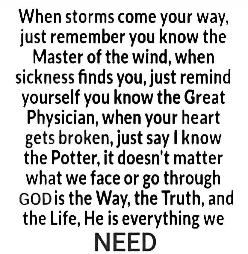 When storms come your way, just remember you know the Master of the wind, when sickness finds you, just remind yourself you know the Great Physician, when your heart gets broken, just say I know the Potter, it doesn't matter what we face or go through GOD is the Way, the Truth, and the Life, He is everything we NEED