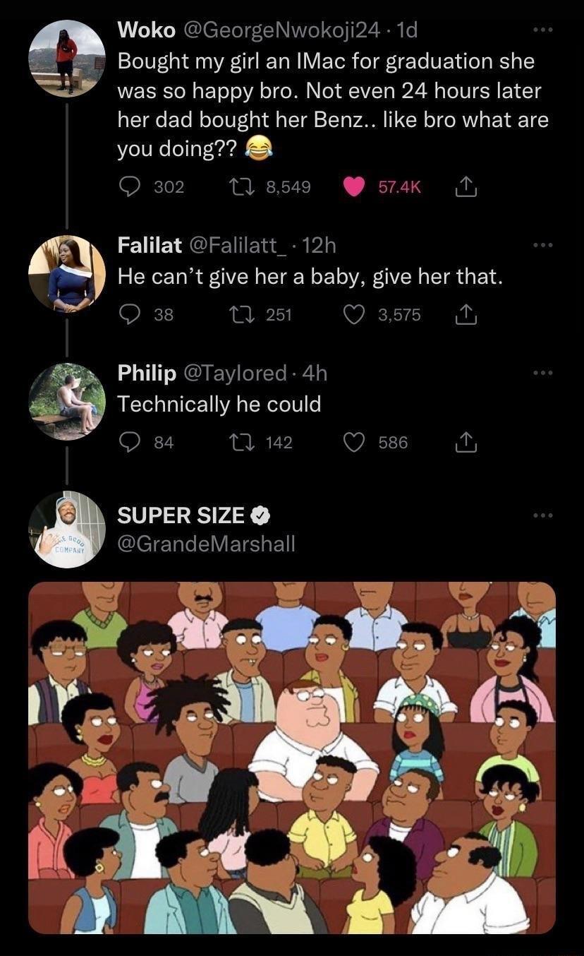Woko GeorgeNwokoji24 1d Bought my girl an IMac for graduation she was so happy bro Not even 24 hours later her dad bought her Benz like bro what are you doing Qa2 Tlasss stak O Falilat Falilatt_ 12h He cant give her a baby give her that Q 38 Q2 WIETT Philip Taylored 4h Te chnlcally he could 84 2 Q s86 2 SUPER SIZE ClelERREVETE e 3 v
