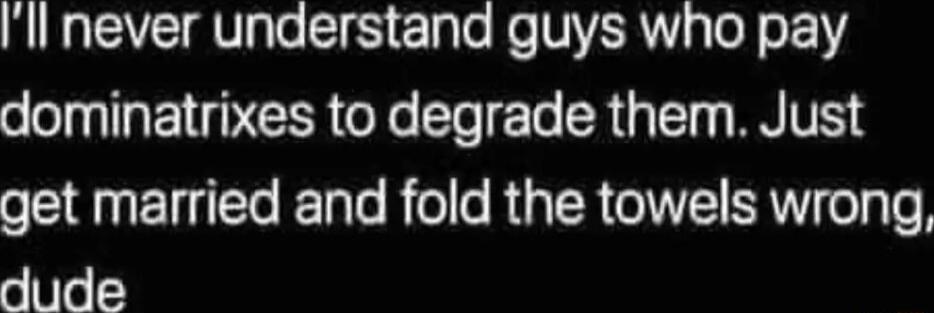 ll never understand guys who pay dominatrixes to degrade them Just oS NET T EETaTe R o R TR GITET RV ol Te dude