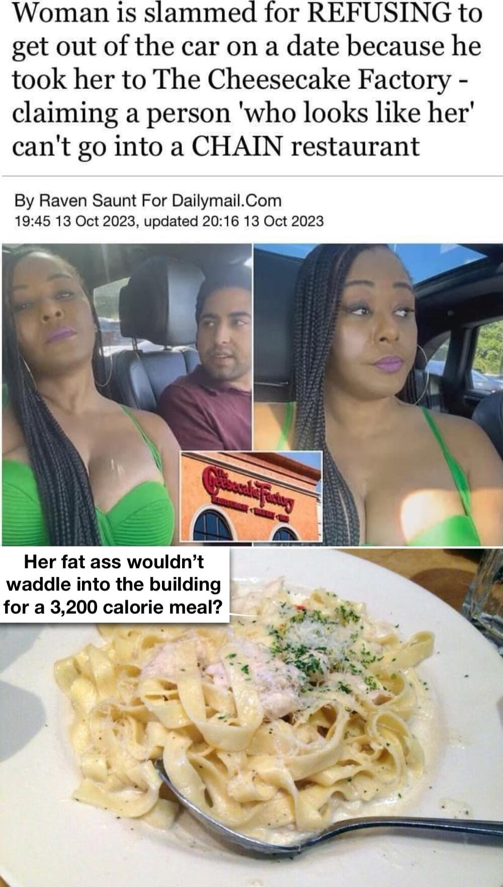 Woman is slammed for REFUSING to get out of the car on a date because he took her to The Cheesecake Factory claiming a person who looks like her cant go into a CHAIN restaurant By Raven Saunt For DailymailCom 1945 13 Oct 2023 updated 2016 13 Oct 2023 Her fat ass wouldnt waddle into the building for a 3200 calorie meal