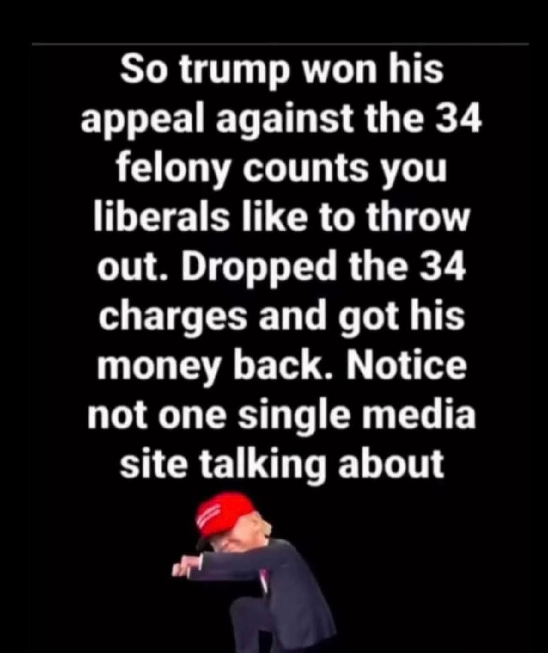 So trump won his appeal against the 34 felony counts you liberals like to throw out. Dropped the 34 charges and got his money back. Notice not one single media site talking about