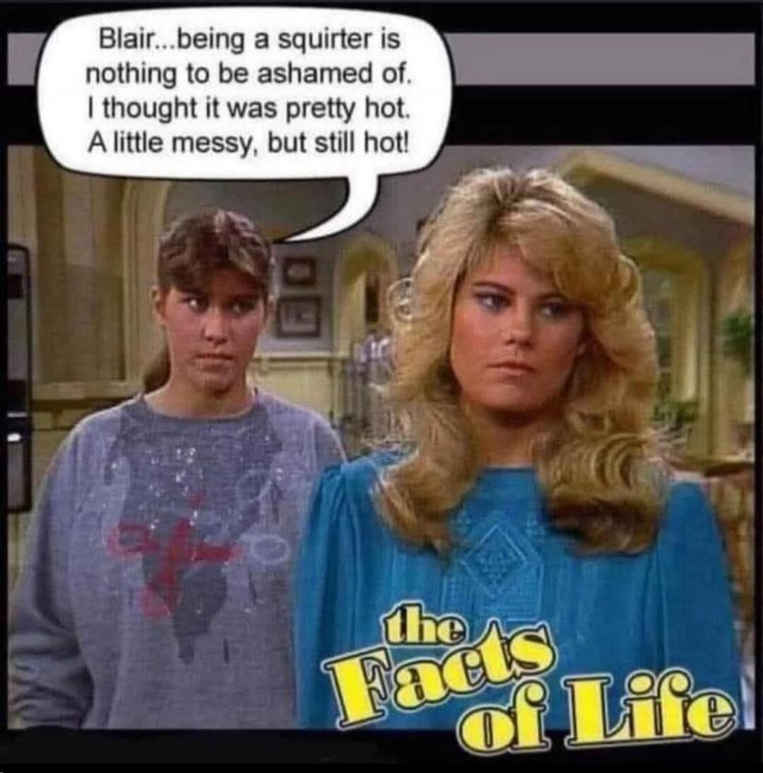 Blair...being a squirter is nothing to be ashamed of. I thought it was pretty hot. A little messy, but still hot! The Facts of Life